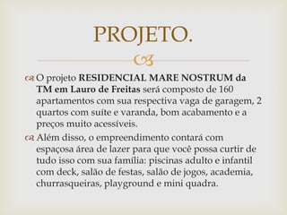 PROJETO.
                  
 O projeto RESIDENCIAL MARE NOSTRUM da
  TM em Lauro de Freitas será composto de 160
  apartamentos com sua respectiva vaga de garagem, 2
  quartos com suíte e varanda, bom acabamento e a
  preços muito acessíveis.
 Além disso, o empreendimento contará com
  espaçosa área de lazer para que você possa curtir de
  tudo isso com sua família: piscinas adulto e infantil
  com deck, salão de festas, salão de jogos, academia,
  churrasqueiras, playground e mini quadra.
 