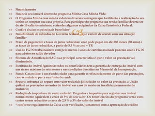    Financiamento
   Financie seu imóvel dentro do programa Minha Casa Minha Vida!
   O Programa Minha casa minha vida tem diversas vantagens que facilitarão a realização do seu
    sonho de comprar sua casa própria. Para participar do programa sua renda familiar deverá ser
    de até 10 salários mínimos, e atender algumas exigências da Caixa Econômica Federal.


    Confira abaixo os principais benefícios*
                                            
    Possibilidade de subsídio do Governo Federal – que variam de acordo com sua situação
    familiar
   Prazo de pagamento e taxas de juros reduzidas: você pode pagar em até 360 meses (30 anos) e
    as taxas de juros reduzidas, a partir de 5,5 % ao ano + TR
   Uso do FGTS: trabalhadores com pelo menos 3 anos de carteira assinada poderão usar o FGTS
    para abater no saldo devedor
   Sistema de Amortização SAC: sua principal característica é que o valor da prestação vai
    diminuindo.
   Escritura do imóvel /garantia: todos os beneficiários têm a garantia de entrega do imóvel com
    um atraso máximo de seis meses e nas condições descritas no Memorial de Incorporação.
   Fundo Garantidor: é um fundo criado para garantir o refinanciamento de parte das prestações,
    caso o mutuário perca sua fonte de renda.
   Seguro: cobrança do seguro com valor reduzido já incluído no valor da prestação, a União
    quitará as prestações restantes do imóvel em caso de morte ou invalidez permanente do
    mutuário;
   Redução de impostos e do custo cartorial: Os gastos e impostos para registrar seu imóvel
    normalmente equivalem a cerca de 5% do seu valor. Os beneficiários do programa verão estes
    custos serem reduzidos a cerca de 2,5 % a 3% do valor do imóvel
   * conforme regulamento da Caixa a ser verificado, juntamente com a aprovação de crédito
 