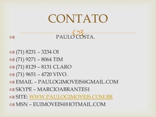 CONTATO

                
            PAULO COSTA.

 (71) 8231 – 3234 OI
 (71) 9271 – 8064 TIM
 (71) 8129 – 8131 CLARO
 (71) 9651 – 4720 VIVO.
 EMAIL – PAULOGIMOVEIS@GMAIL.COM
 SKYPE – MARCIOABRANTES1
 SITE: WWW.PAULOGIMOVEIS.COM.BR
 MSN – EUIMOVEIS@HOTMAIL.COM
 