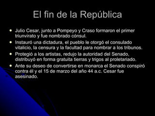 El fin de la República Julio Cesar, junto a Pompeyo y Craso formaron el primer triunvirato y fue nombrado cónsul. Instauró una dictadura, el pueblo le otorgó el consulado vitalicio, la censura y la facultad para nombrar a los tribunos. Protegió a los artistas, redujo la autoridad del Senado, distribuyó en forma gratuita tierras y trigos al proletariado. Ante su deseo de convertirse en monarca el Senado conspiró contra él y el 15 de marzo del año 44 a.c. Cesar fue asesinado. 