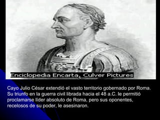 Cayo Julio César extendió el vasto territorio gobernado por Roma. Su triunfo en la guerra civil librada hacia el 48 a.C. le permitió proclamarse líder absoluto de Roma, pero sus oponentes, recelosos de su poder, le asesinaron. 