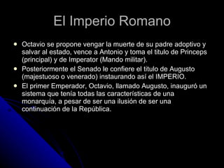 El Imperio Romano Octavio se propone vengar la muerte de su padre adoptivo y salvar al estado, vence a Antonio y toma el titulo de Princeps (principal) y de Imperator (Mando militar). Posteriormente el Senado le confiere el titulo de Augusto (majestuoso o venerado) instaurando así el IMPERIO. El primer Emperador, Octavio, llamado Augusto, inauguró un sistema que tenía todas las características de una monarquía, a pesar de ser una ilusión de ser una continuación de la República.  