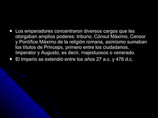Los emperadores concentraron diversos cargos que les otorgaban amplios poderes: tribuno, Cónsul Máximo, Censor y Pontífice Máximo de la religión romana, asimismo sumaban los títulos de Princeps, primero entre los ciudadanos, Imperator y Augusto, es decir, majestuosos o venerado. El Imperio se extendió entre los años 27 a.c. y 476 d.c.  