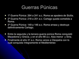Guerras Púnicas 1º Guerra Púnica: 264 a 241 a.c. Roma se apodera de Sicilia. 2º Guerra Púnica: 218 a 201 a.c. Cartago queda sometida a Roma. 3º Guerra Púnica: 149 a 146 a.c. Roma arrasa y destruye definitivamente Cartago. Entre la segunda y la tercera guerra púnica Roma conquistó Macedonia y Grecia, y en el año 66 a.c. Asia menor  y Siria.  Finalmente el año 31 a.c. Roma vence a Cleopatra con lo cual conquista íntegramente el Mediterráneo 