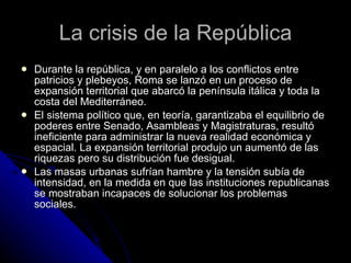 La crisis de la República Durante la república, y en paralelo a los conflictos entre patricios y plebeyos, Roma se lanzó en un proceso de expansión territorial que abarcó la península itálica y toda la costa del Mediterráneo. El sistema político que, en teoría, garantizaba el equilibrio de poderes entre Senado, Asambleas y Magistraturas, resultó ineficiente para administrar la nueva realidad económica y espacial. La expansión territorial produjo un aumentó de las riquezas pero su distribución fue desigual.  Las masas urbanas sufrían hambre y la tensión subía de intensidad, en la medida en que las instituciones republicanas se mostraban incapaces de solucionar los problemas sociales. 