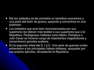 Ela los soldados se les prometía un beneficio económico y una parte del botín de guerra, pasando a convertirse en una profesión. Los soldados que eran bien recompensados por sus superiores les debían más lealtad a sus superiores que a la República. Prestigiosos militares como Mario, Pompeyo o Julio Cesar se hicieron cargo de importantes magistraturas y concentraron grandes poderes. En la segunda mitad del S. I a.C. Una serie de guerras civiles enfrentaron a los principales líderes militares, apoyados por sus propios ejércitos, devastando la República. 