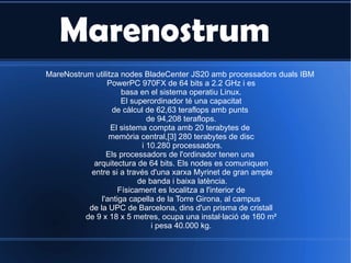 Marenostrum MareNostrum utilitza nodes BladeCenter JS20 amb processadors duals IBM  PowerPC 970FX de 64 bits a 2.2 GHz i es basa en el sistema operatiu Linux.  El superordinador té una capacitat de càlcul de 62,63 teraflops amb punts  de 94,208 teraflops. El sistema compta amb 20 terabytes de  memòria central,[3] 280 terabytes de disc i 10.280 processadors. Els processadors de l'ordinador tenen una  arquitectura de 64 bits. Els nodes es comuniquen entre si a través d'una xarxa Myrinet de gran ample de banda i baixa latència. Físicament es localitza a l'interior de l'antiga capella de la Torre Girona, al campus  de la UPC de Barcelona, dins d'un prisma de cristall de 9 x 18 x 5 metres, ocupa una instal·lació de 160 m²  i pesa 40.000 kg. 