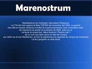 Marenostrum MareNostrum és l'ordinador més potent d'Espanya i el 77è del món segons la llista TOP500 del novembre del 2009. La posició  més alta en aquest rànquing mundial de supercomputadors (que s'actualitza cada  sis mesos) la va assolir el novembre de 2006, quan es va col·locar al cinquè lloc. Mare Nostrum (&quot;Nostre mar&quot;) és un nom que feien servir en llatí els romans per referir-se al mar Mediterrani, el nom fa referència a la capacitat de còmput de l'ordinador i al lloc geogràfic on està situat. 