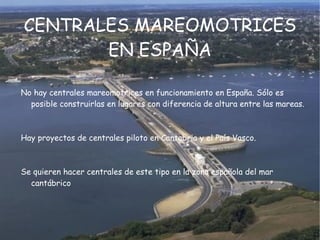 La energía mareomotriz tiene la cualidad de ser renovable en tanto que la fuente de energía primaria no se agota por su explotación, y es limpia, ya que en la  transformación energética no se producen subproductos contaminantes durante la  fase de explotación.  Sin embargo, la relación entre la cantidad de energía que se puede  obtener con los medios actuales, el coste económico y el impacto ambiental de instalar los dispositivos para su proceso han impedido una proliferación notable de este tipo de energía.  Es un recurso hidráulico que tiene analogía con la  hidroelectricidad.  ES UNA ENERGÍA RENOVABLE 