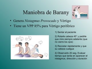 Maniobra de Barany Genera  Nistagmus Provocado  y Vértigo Tiene un VPP 85% para Vértigo periférico 1) Sentar al paciente 2) Rotarle cabeza 45 ° y pedirle que mire siempre adelante (que no cierre los ojos) 3) Recostar rápidamente y que su cabeza cuelgue 4) Observarlo 20 seg. Evaluar tiempo que tarda en aparecer el nistagmus, dirección y duración 