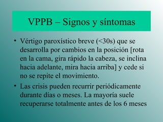 VPPB – Signos y síntomas Vértigo paroxístico breve (<30s) que se desarrolla por cambios en la posición [rota en la cama, gira rápido la cabeza, se inclina hacia adelante, mira hacia arriba] y cede si no se repite el movimiento.  Las crisis pueden recurrir periódicamente durante días o meses. La mayoría suele recuperarse totalmente antes de los 6 meses 