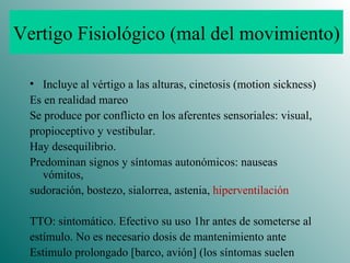Vertigo Fisiológico (mal del movimiento) Incluye al vértigo a las alturas, cinetosis (motion sickness) Es en realidad mareo Se produce por conflicto en los aferentes sensoriales: visual, propioceptivo y vestibular. Hay desequilibrio. Predominan signos y síntomas autonómicos: nauseas vómitos, sudoración, bostezo, sialorrea, astenia,  hiperventilación TTO: sintomático. Efectivo su uso 1hr antes de someterse al estímulo. No es necesario dosis de mantenimiento ante  Estimulo prolongado [barco, avión] (los síntomas suelen  disminuir espontáneamente) 
