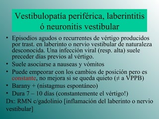 Vestibulopatía periférica, laberintitis ó neuronitis vestibular Episodios agudos o recurrentes de vértigo producidos por trast. en laberinto o nervio vestibular de naturaleza desconocida. Una infección viral (resp. alta) suele preceder días previos al vértigo. Suele asociarse a nauseas y vómitos Puede empeorar con los cambios de posición pero es  constante ,  no mejora si se queda quieto  ( ≠ a VPPB) Barany + (nistagmus espontáneo) Dura 7 – 10 días (constantemente el vértigo!) Dx: RMN c/gadolinio [inflamación del laberinto o nervio vestibular] 