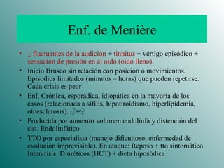 Enf. de Menière ↓   fluctuantes de la audición  +  tinnitus  + vértigo episódico +  sensación de presión en el oído (oído lleno). Inicio Brusco sin relación con posición ó movimientos. Episodios limitados (minutos – horas) que pueden repetirse. Cada crisis es peor Enf. Crónica, esporádica, idiopática en la mayoría de los casos (relacionada a sífilis, hipotiroidismo, hiperlipidemia, otoesclerosis).  ♂=♀ Producida por aumento volumen endolinfa y distención del sist. Endolinfático TTO por especialista (manejo dificultoso, enfermedad de evolución imprevisible). En ataque: Reposo + tto sintomático. Intercrisis: Diuréticos (HCT) + dieta hiposódica 