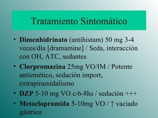 Tratamiento Sintomático Dimenhidrinato  (antihistam) 50 mg 3-4 veces/día [dramamine] / Seda, interacción con OH, ATC, sedantes Clorpromazina  25mg VO/IM / Potente antiemético, sedación import, extrapiramidalismo DZP  5-10 mg VO c/6-8hs / sedación +++ Metoclopramida  5-10mg VO /  ↑  vaciado gástrico 