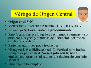 Vértigo de Origen Central Origen en el SNC Menos frec / + severo / Ancianos, DBT, HTA, ECV El vértigo NO es el síntoma predominante Sme. Vestibular prolongado en el tiempo (permanente o crónico) c/ signos y síntomas de disfunción del tronco cerebral o cerebelo Sintomas auditivos poco frecuentes Nistagmo Uni o Bidireccional. El Vertical puro indica siempre origen central.  No se agota con fijación!  En gral es incongruente (nistagmo no relacionado con lado lesional). Usualmente Incompleto. 