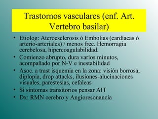 Trastornos vasculares (enf. Art. Vertebro basilar) Etiolog: Ateroesclerosis ó Embolias (cardíacas ó arterio-arteriales) / menos frec. Hemorragia cerebelosa, hipercoagulabilidad. Comienzo abrupto, dura varios minutos, acompañado por N-V e inestabilidad Asoc. a trast isquemia en la zona: visión borrosa, diplopía, drop attacks, ilusiones-alucinaciones visuales, parestesias, cefaleas Si sintomas transitorios pensar AIT Dx: RMN cerebro y Angioresonancia 
