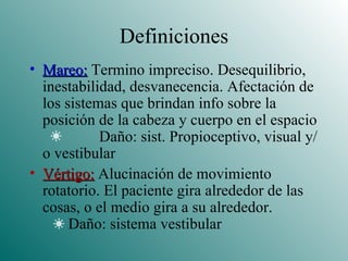Definiciones Mareo:  Termino impreciso. Desequilibrio, inestabilidad, desvanecencia. Afectación de los sistemas que brindan info sobre la posición de la cabeza y cuerpo en el espacio  Daño: sist. Propioceptivo, visual y/o vestibular Vértigo:  Alucinación de movimiento rotatorio. El paciente gira alrededor de las cosas, o el medio gira a su alrededor.   Daño: sistema vestibular 