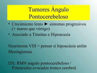 Tumores Ángulo Pontocerebeloso Crecimiento lento  ►  sintomas progresivos (+ mareo que vértigo) Asociado a Tinnitus e Hipoacusia Neurinoma VIII > pensar si hipoacúsia unilat Meningiomas DX: RMN angulo pontocerebeloso / Potenciales evocados tronco cerebral. 
