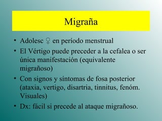 Migraña Adolesc  ♀ en período menstrual El Vértigo puede preceder a la cefalea o ser única manifestación (equivalente migrañoso) Con signos y síntomas de fosa posterior (ataxia, vertigo, disartria, tinnitus, fenóm. Visuales) Dx: fácil si precede al ataque migrañoso. 