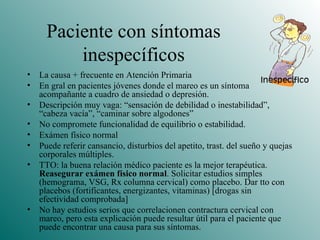 Paciente con síntomas inespecíficos La causa + frecuente en Atención Primaria En gral en pacientes jóvenes donde el mareo es un síntoma acompañante a cuadro de ansiedad o depresión. Descripción muy vaga: “sensación de debilidad o inestabilidad”, “cabeza vacía”, “caminar sobre algodones” No compromete funcionalidad de equilibrio o estabilidad.  Exámen físico normal Puede referir cansancio, disturbios del apetito, trast. del sueño y quejas corporales múltiples. TTO: la buena relación médico paciente es la mejor terapéutica.  Reasegurar exámen físico normal . Solicitar estudios simples (hemograma, VSG, Rx columna cervical) como placebo. Dar tto con placebos (fortificantes, energizantes, vitaminas) [drogas sin efectividad comprobada] No hay estudios serios que correlacionen contractura cervical con mareo, pero esta explicación puede resultar útil para el paciente que puede encontrar una causa para sus síntomas. 