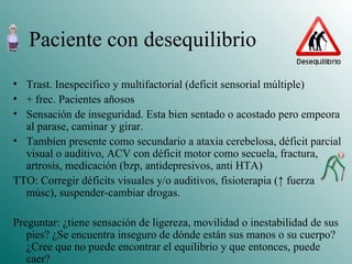 Paciente con desequilibrio Trast. Inespecífico y multifactorial (deficit sensorial múltiple) + frec. Pacientes añosos Sensación de inseguridad. Esta bien sentado o acostado pero empeora al parase, caminar y girar. Tambíen presente como secundario a ataxia cerebelosa, déficit parcial visual o auditivo, ACV con déficit motor como secuela, fractura, artrosis, medicación (bzp, antidepresivos, anti HTA) TTO: Corregir déficits visuales y/o auditivos, fisioterapia ( ↑ fuerza músc), suspender-cambiar drogas. Preguntar: ¿tiene sensación de ligereza, movilidad o inestabilidad de sus pies? ¿Se encuentra inseguro de dónde están sus manos o su cuerpo? ¿Cree que no puede encontrar el equilibrio y que entonces, puede caer? 