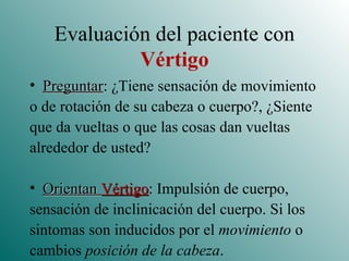 Evaluación del paciente con  Vértigo Preguntar : ¿Tiene sensación de movimiento o de rotación de su cabeza o cuerpo?, ¿Siente que da vueltas o que las cosas dan vueltas alrededor de usted? Orientan  Vértigo : Impulsión de cuerpo, sensación de inclinicación del cuerpo. Si los sintomas son inducidos por el  movimiento  o cambios  posición de la cabeza . 