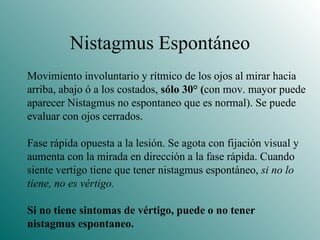Nistagmus Espontáneo Movimiento involuntario y rítmico de los ojos al mirar hacia arriba, abajo ó a los costados,  sólo 30 ° ( con mov. mayor puede aparecer Nistagmus no espontaneo que es normal). Se puede  evaluar con ojos cerrados. Fase rápida opuesta a la lesión. Se agota con fijación visual y aumenta con la mirada en dirección a la fase rápida. Cuando siente vertigo tiene que tener nistagmus espontáneo,  si no lo tiene, no es vértigo. Si no tiene sintomas de vértigo, puede o no tener  nistagmus espontaneo. 