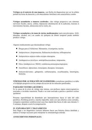Vértigos en el contexto de una jaqueca.- son fáciles de diagnosticar por ser la cefalea
pulsátil de horas de duración y con antecedentes familiares una característica común.
Vértigos secundarios a tumores cerebrales.- dan vértigo progresivo con síntomas
nerviosos focales, ataxia, cefalea, hipoacusia (disminución de la audición), lesiones d
movimientos faciales, alteraciones de la visión, etc.
Vértigos secundarios a la toma de ciertos medicamentos (anti-convulsivantes, AAS,
diazepan, alcohol, etc.) un cuadro de epilepsia de lóbulo temporal puede también
producir vértigo.
Algunos medicamentos que desencadenan vértigo.
 Drogas para el Alzheimer: Memantine, rivastigmina, tacrina.
 Antipsicóticos: clorpromazina, flufenazina,tioridazina, trifluoperazina.
 Antipsicóticos atipicos todos excepto olanzapina.
 Antidepresivos tricíclicos: amitriptilina,trazodone, imipramina.
 Otros Antidepresivos: IMAO, venlafaxina,mirtazepina,bupropion.
 Ansiolíticos: alprazolam, clonazepam, diazepam, lorazepam,
 Anticonvulsivantes: gabapentin, carbamazepina, oxcarbazepina, lamotrigina,
fenitoína.
VÉRTIGO POR ALTERACIÓN OCULOMOTORA (estrabismo paralitico) se debe
a la diplopía progresiva en los campos de acción de los músculos paralizados.
PARÁLISIS VESTIBULAR SÚBITA
Es la causa de la crisis de vértigo más intensa, con profusos signos neurovegetativos
asociados e invalidez transitoria. Puede o no estar asociada a paresia o parálisis coclear
ipsilateral.
Presenta imposibilidad de deambular por lateropulsiones hacia el lado del oído
paralítico, Romberg positivo, marcha imposible, tanto con ojos abiertos como cerrados,
nistagmos espontáneo unidireccional cuya fase rápida bate hacia el oído sano durante 3-
4 semanas, después ocurre la compensación.
IV. EXPLORACION Y TRATAMIENTO
Para llegar a un diagnóstico correcto debemos hacer una historia clínica detallada y
dedicar el tiempo necesario para interpretar la sintomatología referida.
ANTECEDENTES PERSONALES:
 