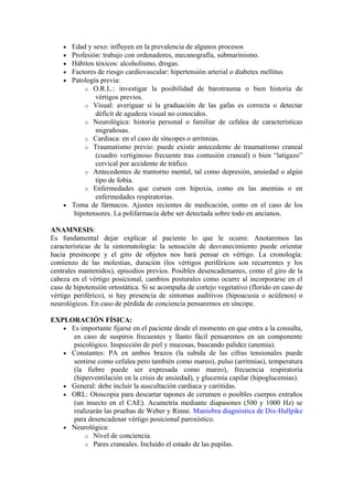 • Edad y sexo: influyen en la prevalencia de algunos procesos
• Profesión: trabajo con ordenadores, mecanografía, submarinismo.
• Hábitos tóxicos: alcoholismo, drogas.
• Factores de riesgo cardiovascular: hipertensión arterial o diabetes mellitus
• Patología previa:
o O.R.L.: investigar la posibilidad de barotrauma o bien historia de
vértigos previos.
o Visual: averiguar si la graduación de las gafas es correcta o detectar
déficit de agudeza visual no conocidos.
o Neurológica: historia personal o familiar de cefalea de características
migrañosas.
o Cardiaca: en el caso de síncopes o arritmias.
o Traumatismo previo: puede existir antecedente de traumatismo craneal
(cuadro vertiginoso frecuente tras contusión craneal) o bien “latigazo”
cervical por accidente de tráfico.
o Antecedentes de trantorno mental, tal como depresión, ansiedad o algún
tipo de fobia.
o Enfermedades que cursen con hipoxia, como en las anemias o en
enfermedades respiratorias.
• Toma de fármacos. Ajustes recientes de medicación, como en el caso de los
hipotensores. La polifarmacia debe ser detectada sobre todo en ancianos.
ANAMNESIS:
Es fundamental dejar explicar al paciente lo que le ocurre. Anotaremos las
características de la sintomatología: la sensación de desvanecimiento puede orientar
hacia presíncope y el giro de objetos nos hará pensar en vértigo. La cronología:
comienzo de las molestias, duración (los vértigos periféricos son recurrentes y los
centrales mantenidos), episodios previos. Posibles desencadenantes, como el giro de la
cabeza en el vértigo posicional, cambios posturales como ocurre al incorporarse en el
caso de hipotensión ortostática. Si se acompaña de cortejo vegetativo (florido en caso de
vértigo periférico), si hay presencia de síntomas auditivos (hipoacusia o acúfenos) o
neurológicos. En caso de pérdida de conciencia pensaremos en síncope.
EXPLORACIÓN FÍSICA:
• Es importante fijarse en el paciente desde el momento en que entra a la consulta,
en caso de suspiros frecuentes y llanto fácil pensaremos en un componente
psicológico. Inspección de piel y mucosas, buscando palidez (anemia).
• Constantes: PA en ambos brazos (la subida de las cifras tensionales puede
sentirse como cefalea pero también como mareo), pulso (arritmias), temperatura
(la fiebre puede ser expresada como mareo), frecuencia respiratoria
(hiperventilación en la crisis de ansiedad), y glucemia capilar (hipoglucemias).
• General: debe incluir la auscultación cardiaca y carótidas.
• ORL: Otoscopia para descartar tapones de cerumen o posibles cuerpos extraños
(un insecto en el CAE). Acumetría mediante diapasones (500 y 1000 Hz) se
realizarán las pruebas de Weber y Rinne. Maniobra diagnóstica de Dix-Hallpike
para desencadenar vértigo posicional paroxístico.
• Neurológica:
o Nivel de conciencia.
o Pares craneales. Incluido el estado de las pupilas.
 