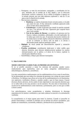 o Nistagmus: se trata de movimientos conjugados y coordinados de los
ojos, definidos por el sentido de la fase rápida y por la dirección
(horizontal, vertical o rotatoria). No es válido el nistagmo si aparece en
la mirada extrema, por otro lado debemos explorarlo a más de 15 cm
para evitar la fijación de la mirada.
o Desviaciones corporales:
 Romberg: se explora al paciente de pie con pies juntos, se le pide
que cierre los ojos. Si hay afectación vestibular aparecerá caída
hacia el lado afecto (lateropulsión).
 Untemberger: se pide al paciente que simule la marcha cerrando
los ojos y sin moverse del sitio. Aparecerá giro corporal hacia
uno u otro sentido.
 Test de los índices de Barany: se explora a la persona con los
brazos e índices extendidos, enfrentados a los del explorador. Se
le indica que cierre los ojos. Si presenta desviación simétrica de
los dedos hacia un lado implica afectación laberíntica ipsilateral,
si por el contrario se desvía solo un dedo o se elevan o
descienden puede implicar patología central.
o Diplopía: de inicio puede dar desorientación espacial y sensación
vertiginosa.
o Pruebas cerebelosas: coordinación dedo-nariz o talón rodilla para
detectar dismetria, para detectar adiadococinesia (golpear los muslos
alternativamente con la palma y el dorso de la mano), explorar la
marcha para identificar ataxia.
o Sensibilidad y reflejos para detectar neuropatías.
V. TRATAMIENTO
MEDICAMENTOS USADOS PARA SUPRIMIR LOS SINTOMAS
Si no es posible encontrar o tratar los síntomas del paciente, pueden usarse
medicamentos para suprimirlos; caen en varias categorías: antihistamínicos,
anticolinèrgicos, diuréticos y ansiolíticos.
Los más característicos medicamentos son los antihistamínicos leves como la meclizina.
Se ha demostrado que esta reduce los síntomas de pacientes con vértigo de causa central
o Periférica. Un fármaco mas eficaz en la clase de los antihistamínicos es la fenotiazina;
son supresores vestibulares eficaces y pueden ayudar a que no haya nausea. Causan
diversos efectos adversos, de los cuales el más importante es una reacción distonica que
se ve sobre todo en los muy jóvenes o en los ancianos. No esta claro el mecanismo de
acción de los antihistamínicos como meclizina y prometazina, pero se cree que se debe
a efecto central.
Los anticolinergicos, como escopolamina y atropina, disminuyen la descarga
espontánea de los núcleos vestibulares y por tanto reducen la reacción a la estimulación
vestibular.
La escopolamina es el mejor agente para tratar la cinetosis. Cuando se prescribe en
parche transcutaneo, a menudo es tolerada con un mínimo de efectos secundarios, que
pueden ser somnolencia, xerostomÌa, midriasis y disfunción de la acomodación.
 