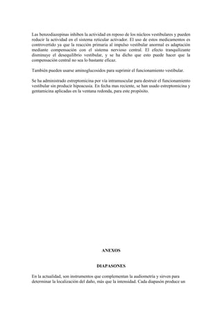 Las benzodiazepinas inhiben la actividad en reposo de los núcleos vestibulares y pueden
reducir la actividad en el sistema reticular activador. El uso de estos medicamentos es
controvertido ya que la reacción primaria al impulso vestibular anormal es adaptación
mediante compensación con el sistema nervioso central. El efecto tranquilizante
disminuye el desequilibrio vestibular, y se ha dicho que esto puede hacer que la
compensación central no sea lo bastante eficaz.
También pueden usarse aminoglucosidos para suprimir el funcionamiento vestibular.
Se ha administrado estreptomicina por vía intramuscular para destruir el funcionamiento
vestibular sin producir hipoacusia. En fecha mas reciente, se han usado estreptomicina y
gentamicina aplicadas en la ventana redonda, para este propósito.
ANEXOS
DIAPASONES
En la actualidad, son instrumentos que complementan la audiometría y sirven para
determinar la localización del daño, más que la intensidad. Cada diapasón produce un
 