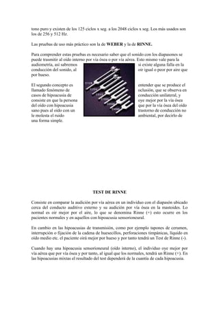 tono puro y existen de los 125 ciclos x seg. a los 2048 ciclos x seg. Los más usados son
los de 256 y 512 Hz.
Las pruebas de uso más práctico son la de WEBER y la de RINNE.
Para comprender estas pruebas es necesario saber que el sonido con los diapasones se
puede trasmitir al oído interno por vía ósea o por vía aérea. Esto mismo vale para la
audiometría, así sabremos si existe alguna falla en la
conducción del sonido, al oir igual o peor por aire que
por hueso.
El segundo concepto es entender que se produce el
llamado fenómeno de oclusión, que se observa en
casos de hipoacusia de conducción unilateral, y
consiste en que la persona oye mejor por la vía ósea
del oído con hipoacusia que por la vía ósea del oído
sano pues al oído con un trastorno de conducción no
le molesta el ruido ambiental, por decirlo de
una forma simple.
TEST DE RINNE
Consiste en comparar la audición por vía aérea en un individuo con el diapasón ubicado
cerca del conducto auditivo externo y su audición por vía ósea en la mastoides. Lo
normal es oir mejor por el aire, lo que se denomina Rinne (+) esto ocurre en los
pacientes normales y en aquellos con hipoacusia sensorioneural.
En cambio en las hipoacusias de transmisión, como por ejemplo tapones de cerumen,
interrupción o fijación de la cadena de huesecillos, perforaciones timpánicas, líquido en
oído medio etc. el paciente oirá mejor por hueso y por tanto tendrá un Test de Rinne (-).
Cuando hay una hipoacusia sensorioneural (oído interno), el individuo oye mejor por
vía aérea que por vía ósea y por tanto, al igual que los normales, tendrá un Rinne (+). En
las hipoacusias mixtas el resultado del test dependerá de la cuantía de cada hipoacusia.
 