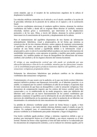 cresta ampular, que es el receptor de las aceleraciones angulares de la cabeza al
desplazarse la endolinfa.
Las máculas otolíticas contenidas en el utrículo y en el sáculo, sensibles a la acción de
la gravedad, informan de la posición de la cabeza en el espacio y de la aceleración
lineal.
Los nervios vestibulares atraviesan el conducto auditivo interno, alcanzan los núcleos
vestibulares del bulbo y desde allí se originan fibras directas al cerebelo, sustancia
reticulada, núcleos grises y oculomotores, que intervienen en las adaptaciones
posturales y de los ojos. Otras, a través del tálamo, alcanzan la corteza parietal e
intervienen en el conocimiento de la posición y desplazamiento de la cabeza.
Para el mantenimiento del equilibrio disponemos de tres fuentes de información
principalmente: laberíntica, visual y propioceptiva, de tal forma que mientras se
conserven dos de los tres sistemas aferentes, somos capaces de mantener correctamente
el equilibrio; así pues, una persona que tenga anulada la función laberíntica, podrá
caminar de una forma normal y equilibrada debido a la información visual y
propioceptiva, pero si está en la oscuridad deberá ayudarse con nuevas informaciones de
sensibilidad estereoceptiva, como apoyarse en paredes o muebles para poder continuar
caminando. Así, también pueden ser causa de desequilibrio las alteraciones del tronco
cerebral y del cerebelo y de los órganos efectores del sistema locomotor.
El vértigo es una manifestación cortical que sólo puede ser producida por una
alteración laberíntica o bien de la vía vestibular, mientras que las alteraciones visuales
y de la sensibilidad propioceptiva producen trastornos objetivos del equilibrio, pero no
sensaciones vertiginosas propiamente dichas.
Solamente las alteraciones laberínticas que producen cambios en las aferencias
vestibulares dan sensaciones vertiginosas.
Contrariamente a lo que ocurre con la audición, en la que una lesión coclear (laberinto
anterior) definitiva produce una hipoacusia irreversible, en el laberinto posterior, si es
estable, se compensa por los centros vestibulares al cabo de un tiempo y el paciente deja
de tener conciencia de que haya un desequilibrio y cede la sensación vertiginosa. Este
mecanismo de compensación requiere que los centros del tronco cerebral estén bien
conservados y se va estableciendo de un modo progresivo, tanto por inhibición del
laberinto sano como por un nuevo funcionamiento de los centros vestibulares que
aprenden a mantener el equilibrio con la información de un solo laberinto; por ello, los
ejercicios de rehabilitación en los pacientes que sufren la anulación de un laberinto van
encaminados a la estimulación de estos mecanismos de compensación.
La pérdida de aferencia vestibular puede ocurrir de forma brusca o aguda, o bien
progresiva o crónica, y por tanto tendrán síntomas distintos según el estadio en que lo
veamos. En cualquier caso, el conocimiento del mecanismo de compensación del
proceso vestibular es el fundamento para poder interpretar y llegar al diagnóstico.
Una lesión vestibular aguda produce vértigo y síntomas vegetativos debido a que se
produce una interrupción brusca en el lado dañado y una mayor respuesta en el lado
normal. Durante las horas o días siguientes el tono del lado normal se va reduciendo por
los mecanismos de compensación centrales, y así se reducen los síntomas agudos, por lo
 