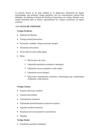 La historia clínica es de gran utilidad en el diagnostico diferencial de alguna
enfermedades que producen vértigo periférico, por sus características clínicas bien
definidas. Sin embargo el intento de clasificar los pacientes con vértigo. Muchas veces
resulta frustratnte para el clínico, especialmente los vértigos recurrentes sin signos
cocleares.
3.1 CAUSAS DE VERTIGOS
Vértigo Periférico
• Síndrome de Meniere
• Vértigo postural paroxístico.
• Neuronitis vestibular vértigo recurrente benigno
• Neurinoma del acústico
• En los niños la otitis media aguda
• Otros:
 Mal de mar o de avión
 Laberintitis purulenta secundaria a meningitis
 Laberintitis serosa secundaria a otitis media
 Laberintitis toxica (drogas) .
 Infecciones, traumatismos craneanos y hemorragias que comprometen
el laberinto (oido interno)
Vértigo Central
• Tumores del tronco cerebral
• Tumores del cerebelo
• Traumatismos craneanos.
• Enfermedas desmielinizantes (esclerosis en placa)
• Isquemia cerebral transitoria
• Neoplasias de la fosa posterior ( neurinomas)
• Migraña.
Vértigo Ocular
• Estrabismos paralitico (diplopía)
 