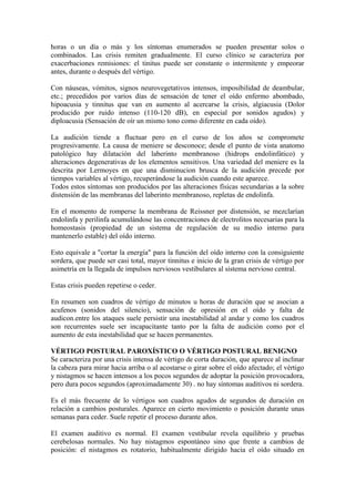 horas o un día o más y los síntomas enumerados se pueden presentar solos o
combinados. Las crisis remiten gradualmente. El curso clínico se caracteriza por
exacerbaciones remisiones: el tinitus puede ser constante o intermitente y empeorar
antes, durante o después del vértigo.
Con náuseas, vómitos, signos neurovegetativos intensos, imposibilidad de deambular,
etc.; precedidos por varios días de sensación de tener el oído enfermo abombado,
hipoacusia y tinnitus que van en aumento al acercarse la crisis, algiacusia (Dolor
producido por ruido intenso (110-120 dB), en especial por sonidos agudos) y
diploacusia (Sensación de oír un mismo tono como diferente en cada oído).
La audición tiende a fluctuar pero en el curso de los años se compromete
progresivamente. La causa de meniere se desconoce; desde el punto de vista anatomo
patológico hay dilatación del laberinto membranoso (hidrops endolinfático) y
alteraciones degenerativas de los elementos sensitivos. Una variedad del meniere es la
descrita por Lermoyes en que una disminucion brusca de la audición precede por
tiempos variables al vértigo, recuperándose la audición cuando este aparece.
Todos estos síntomas son producidos por las alteraciones físicas secundarias a la sobre
distensión de las membranas del laberinto membranoso, repletas de endolinfa.
En el momento de romperse la membrana de Reissner por distensión, se mezclarían
endolinfa y perilinfa acumulándose las concentraciones de electrolitos necesarias para la
homeostasis (propiedad de un sistema de regulación de su medio interno para
mantenerlo estable) del oído interno.
Esto equivale a "cortar la energía" para la función del oído interno con la consiguiente
sordera, que puede ser casi total, mayor tinnitus e inicio de la gran crisis de vértigo por
asimetría en la llegada de impulsos nerviosos vestibulares al sistema nervioso central.
Estas crisis pueden repetirse o ceder.
En resumen son cuadros de vértigo de minutos u horas de duración que se asocian a
acufenos (sonidos del silencio), sensación de opresión en el oído y falta de
audicon.entre los ataques suele persistir una inestabilidad al andar y como los cuadros
son recurrentes suele ser incapacitante tanto por la falta de audición como por el
aumento de esta inestabilidad que se hacen permanentes.
VÉRTIGO POSTURAL PAROXÍSTICO O VÉRTIGO POSTURAL BENIGNO
Se caracteriza por una crisis intensa de vértigo de corta duración, que aparece al inclinar
la cabeza para mirar hacia arriba o al acostarse o girar sobre el oído afectado; el vértigo
y nistagmos se hacen intensos a los pocos segundos de adoptar la posición provocadora,
pero dura pocos segundos (aproximadamente 30) . no hay síntomas auditivos ni sordera.
Es el más frecuente de lo vértigos son cuadros agudos de segundos de duración en
relación a cambios posturales. Aparece en cierto movimiento o posición durante unas
semanas para ceder. Suele repetir el proceso durante años.
El examen auditivo es normal. El examen vestibular revela equilibrio y pruebas
cerebelosas normales. No hay nistagmos espontáneo sino que frente a cambios de
posición: el nistagmos es rotatorio, habitualmente dirigido hacia el oído situado en
 