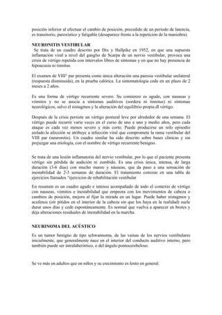 posición inferior al efectuar el cambio de posición, precedido de un período de latencia,
es transitorio, paroxístico y fatigable (desaparece frente a la repetición de la maniobra).
NEURONITIS VESTIBULAR
Se trata de un cuadro descrito por Dix y Hallpike en 1952, en que una supuesta
inflamación viral a nivel del ganglio de Scarpa de un nervio vestibular, provoca una
crisis de vértigo repetida con intervalos libres de síntomas y en que no hay presencia de
hipoacusia ni tinnitus.
El examen de VIII° par presenta como única alteración una paresia vestibular unilateral
(respuesta disminuida), en la prueba calórica. La sintomatología cede en un plazo de 2
meses a 2 años.
Es una forma de vértigo recurrente severo. Su comienzo es agudo, con nauseas y
vómitos y no se asocia a síntomas auditivos (sordera ni tinnitus) ni síntomas
neurológicos, salvo el nistagmos y la alteración del equilibrio propia dl vértigo.
Después de la crisis persiste un vértigo postural leve por alrededor de una semana. El
vértigo puede recurrir varia veces en el curso de uno a uno y medio años, pero cada
ataque es cada vez menos severo y más corto. Puede producirse un solo episodio
aislado.la afección se atribuye a infección viral que compromete la rama vestibular del
VIII par (neuronitis). Un cuadro similar ha sido descrito sobre bases clínicas y sin
prejuzgar una etiología, con el nombre de vértigo recurrente benigno.
Se trata de una lesión inflamatoria del nervio vestibular, por lo que el paciente presenta
vértigo sin pérdida de audición ni zumbido. Es una crisis única, intensa, de larga
duración (3-6 días) con mucho mareo y náuseas, que da paso a una sensación de
inestabilidad de 2-3 semanas de duración. El tratamiento consiste en una tabla de
ejercicios llamados “ejercicios de rehabilitación vestibular
En resumen es un cuadro agudo e intenso acompañado de todo el contexto de vértigo
con nauseas, vómitos e inestabilidad que empeora con los movimientos de cabeza o
cambios de posición, mejora al fijar la mirada en un lugar. Puede haber nistagmos y
acufenos (oír pitidos en el interior de la cabeza sin que los haya en la realidad) suele
durar unos días y cede espontáneamente. Es normal que vuelva a aparecer en brotes y
deja alteraciones residuales de inestabilidad en la marcha.
NEURINOMA DEL ACÚSTICO
Es un tumor benigno de tipo schwannoma, de las vainas de los nervios vestibulares
inicialmente, que generalmente nace en el interior del conducto auditivo interno, pero
también puede ser intralaberíntico, o del ángulo pontocerebeloso.
Se ve más en adultos que en niños y su crecimiento es lento en general.
 