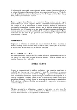 El primer nervio que acusa la compresión es el coclear, entonces el tinnitus unilateral es
el primer síntoma, con hipoacusia unilateral leve, neurosensorial y en un 70% de los
casos de perfil descendente en el audiograma, Test de Fatiga Auditiva (Tone Decay
Test) positivo y discriminación alterada.
Tumor benigno (neurofibrona) de crecimiento lento, ubicado en el ángulo
pontocerebeloso; al crecer, comprime el tronco cerebral (pudiendo comprometer el V
par y luego el VII) y bel cerebelo; en estado avanzado produce un síndrome de
hipertensión endocraniana. Síntomas precoces son la sordera unilateral con pobre
discriminación para el lenguaje, mayor que la que cabria esperar en una lesión coclear,
tinitus y sensación persistente de inestabilidad. No suele haber vértigo verdadero. Puede
evolucionar por años antes de que aparezcan signos neurológicos de compromiso del
tronco cerebral y cerebelo.
LABERINTITIS
Se produce al inflamarse el laberinto por causas infecciosas 8 virus o bacterias) se
produce el vértigo, este se asocia al dolor de cabeza, fiebre u otros signos de infección.
se debe de tratar la causa infecciosa ara que ceda el vértigo.
FISTULAS PERILINFATICAS
Son debidas a lesiones traumáticas como la tos o estornudos o pueden ser hiperbáricas
por buceo. Este padeciendo provoca vértigo de posición y falta de audición que es
variable. Dura unos días y cede solo.
VÉRTIGO CENTRAL
Se debe al compromiso de los núcleos vestibulares y sus conexione superiores; es
producido por tumores del tronco cerebral y cerebelo; traumatismos craneanos,
enfermedades desmielinizantes (esclerosis múltiple) e isquemia cerebral transitoria.
Estas enfermedades determinan signos neurológicos de localización que ponen en la
pista del diagnostico causal del vértigo.es raro el vértigo como síntoma exclusiva en
alteraciones del tronco cerebral, sin que se acompañe de otros hallazgos neurológicos.
En la afecciones cerebelosas el vértigo aparece cuando se comprometen las conexiones
vestibulocerebelosas
.
Vértigos secundarios a afectaciones vasculares cerebrales.- en estos casos las
lesiones son cerebrales, se asocian a alteraciones en el habla, lesiones de movientes
faciales, alteraciones de la visión y parálisis de extremidades.
 