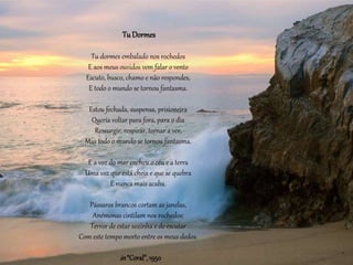 TuDormes
Tu dormes embalado nos rochedos
E aos meus ouvidos vem falar o vento
Escuto, busco, chamo e não respondes,
E todo o mundo se tornou fantasma.
Estou fechada, suspensa, prisioneira
Queria voltar para fora, para o dia
Ressurgir, respirar, tornar a ver,
Mas todo o mundo se tornou fantasma.
E a voz do mar encheu o céu e a terra
Uma voz que está cheia e que se quebra
E nunca mais acaba.
Pássaros brancos cortam as janelas,
Anémonas cintilam nos rochedos:
Terror de estar sozinha e de escutar
Com este tempo morto entre os meus dedos.
in “Coral”,1950
 