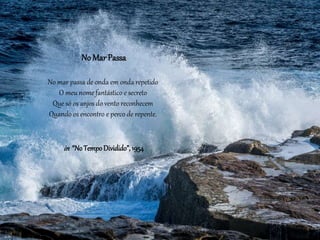 No Mar Passa
No mar passa de onda em onda repetido
O meu nome fantástico e secreto
Que só os anjos do vento reconhecem
Quando os encontro e perco de repente.
in “NoTempoDividido”, 1954
 