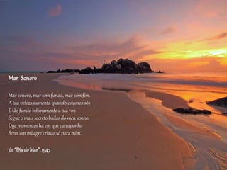 Mar Sonoro
Mar sonoro, mar sem fundo, mar sem fim.
A tua beleza aumenta quando estamos sós
E tão fundo intimamente a tua voz
Segue o mais secreto bailar do meu sonho.
Que momentos há em que eu suponho
Seres um milagre criado só para mim.
in “Diado Mar”,1947
 