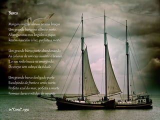 Barco
Margens inertes abrem os seus braços
Um grande barco no silêncio parte.
Altas gaivotas nos ângulos a pique,
Recém-nascidas à luz, perfeita a morte.
Um grande barco parte abandonando
As colunas de um cais ausente e branco.
E o seu rosto busca-se emergindo
Do corpo sem cabeça da cidade.
Um grande barco desligado parte
Esculpindo de frente o vento norte.
Perfeito azul do mar, perfeita a morte
Formas claras e nítidas de espanto
in“Coral”,1950
 