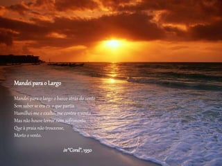 Mandei parao Largo
Mandei para o largo o barco atrás do vento
Sem saber se era eu o que partia.
Humilhei-me e exaltei-me contra o vento
Mas não houve terror nem sofrimento
Que à praia não trouxesse,
Morto o vento.
in“Coral”,1950
 