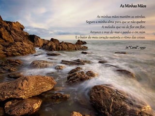 As Minhas Mãos
As minhas mãos mantêm as estrelas,
Seguro a minha alma para que se não quebre
A melodia que vai de flor em flor,
Arranco o mar do mar e ponho-o em mim
E o bater do meu coração sustenta o ritmo das coisas.
in“Coral”, 1950
 