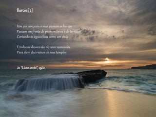 Barcos[2]
Um por um para o mar passam os barcos
Passam em frente de promontórios e de terraços
Cortando as águas lisas como um chão
E todos os deuses são de novo nomeados
Para além das ruínas de seus templos
in “Livrosexto”, 1962
 