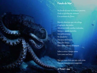 Fundodo Mar
No fundo do mar há brancos pavores,
Onde as plantas são animais
E os animais são flores.
Mundo silencioso que não atinge
A agitação das ondas.
Abrem-se rindo conchas redondas,
Baloiça o cavalo-marinho.
Um polvo avança
No desalinho
Dos seus mil braços,
Uma flor dança,
Sem ruído vibram os espaços.
Sobre a areia o tempo poisa
Leve como um lenço.
Mas por mais bela que seja cada coisa
Tem um monstro em si suspenso.
in “Poesia”, 1944
 
