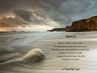 Espera [2]
Dei-te a solidão do dia inteiro.
Na praia deserta, brincando com a areia,
No silêncio que apenas quebrava a maré cheia
A gritar o seu eterno insulto,
Longamente esperei que o teu vulto
Rompesse o nevoeiro.
in “Diado Mar”,1947
 