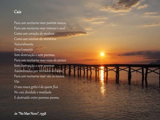 Cais
Para um nocturno mar partem navios,
Para um nocturno mar intenso e azul
Como um coração de medusa
Como um interior de anémona.
Naturalmente
Simplesmente
Sem destruição e sem poemas,
Para um nocturno mar roxo de peixes
Sem destruição e sem poemas
Assombrados por miríades de luzes
Para um nocturno mar vão os navios.
Vão
O seu rouco grito é de quem fica
No cais dividido e mutilado
E destruído entre poemas pasma.
in “NoMarNovo”,1958
 