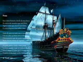 Pirata
Sou o único homem a bordo do meu barco.
Os outros são monstros que não falam,
Tigres e ursos que amarrei aos remos,
E o meu desprezo reina sobre o mar.
Gosto de uivar no vento com os mastros
E de me abrir na brisa com as velas,
E há momentos que são quase esquecimento
Numa doçura imensa de regresso.
A minha pátria é onde o vento passa,
A minha amada é onde os roseirais dão flor,
O meu desejo é o rastro que ficou das aves,
E nunca acordo deste sonho e nunca durmo.
in “Coral”,1950
 