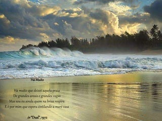 HáMuito
Há muito que deixei aquela praia
De grandes areais e grandes vagas
Mas sou eu ainda quem na brisa respira
E é por mim que espera cintilando a maré vasa
in“Dual”,1972
 